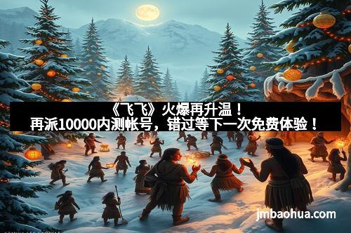 《飞飞》火爆再升温！再派10000内测帐号，错过等下一次免费体验！